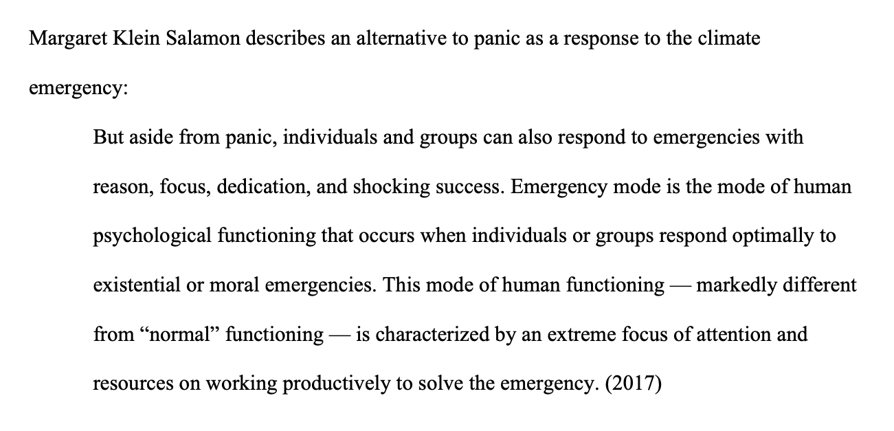 An image of the words "Margaret Klein Salamon describes an alternative to panic as a response to the climate emergency:  But aside from panic, individuals and groups can also respond to emergencies with reason, focus, dedication, and shocking success. Emergency mode is the mode of human psychological functioning that occurs when individuals or groups respond optimally to existential or moral emergencies. This mode of human functioning — markedly different from “normal” functioning — is characterized by an e